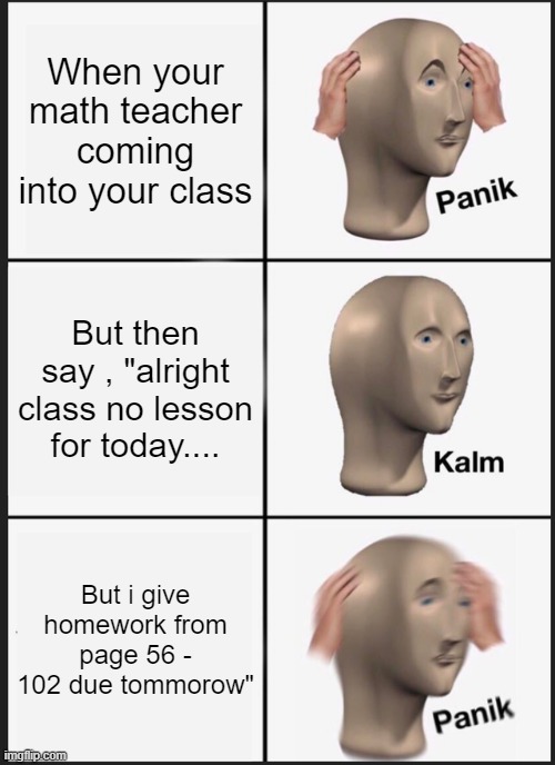 Every student Nightmare | When your math teacher coming into your class; But then say , "alright class no lesson for today.... But i give homework from page 56 - 102 due tommorow" | image tagged in memes,panik kalm panik | made w/ Imgflip meme maker