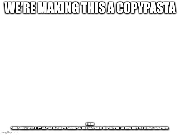Blank White Template | WE'RE MAKING THIS A COPYPASTA; ERROR

YOU'RE COMMENTING A LOT! WAIT 105 SECONDS TO COMMENT ON THIS IMAGE AGAIN. THIS TIMER WILL GO AWAY AFTER YOU SURPASS 1000 POINTS. | image tagged in blank white template | made w/ Imgflip meme maker