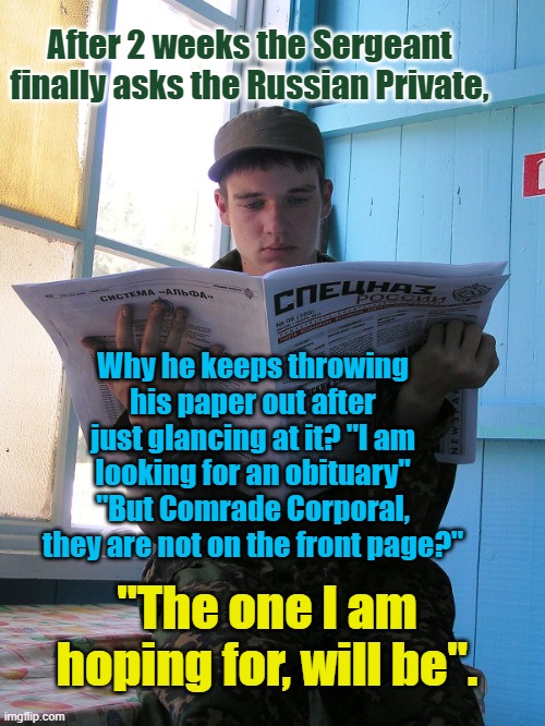 Russian Corporal reading Moskva. | After 2 weeks the Sergeant finally asks the Russian Private, Why he keeps throwing his paper out after just glancing at it? "I am  looking for an obituary" 
"But Comrade Corporal, they are not on the front page?"; Yarra Man; "The one I am hoping for, will be". | image tagged in ukraine,putin,russia,invasion | made w/ Imgflip meme maker