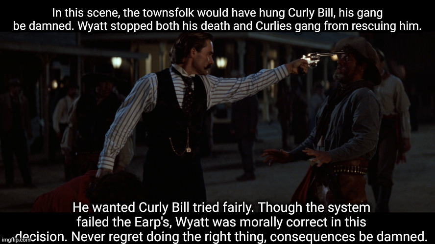 what I'm trying to tell you in regards to criminality. | In this scene, the townsfolk would have hung Curly Bill, his gang be damned. Wyatt stopped both his death and Curlies gang from rescuing him. He wanted Curly Bill tried fairly. Though the system failed the Earp's, Wyatt was morally correct in this decision. Never regret doing the right thing, consequences be damned. | image tagged in tombstone | made w/ Imgflip meme maker