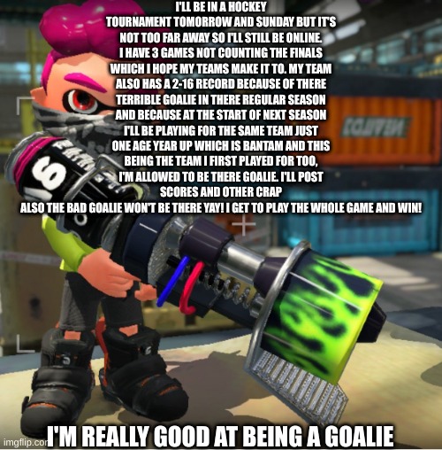 Bandit announcement template and Splatoon OC | I'LL BE IN A HOCKEY TOURNAMENT TOMORROW AND SUNDAY BUT IT'S NOT TOO FAR AWAY SO I'LL STILL BE ONLINE. I HAVE 3 GAMES NOT COUNTING THE FINALS WHICH I HOPE MY TEAMS MAKE IT TO. MY TEAM ALSO HAS A 2-16 RECORD BECAUSE OF THERE TERRIBLE GOALIE IN THERE REGULAR SEASON AND BECAUSE AT THE START OF NEXT SEASON I'LL BE PLAYING FOR THE SAME TEAM JUST ONE AGE YEAR UP WHICH IS BANTAM AND THIS BEING THE TEAM I FIRST PLAYED FOR TOO, I'M ALLOWED TO BE THERE GOALIE. I'LL POST SCORES AND OTHER CRAP
ALSO THE BAD GOALIE WON'T BE THERE YAY! I GET TO PLAY THE WHOLE GAME AND WIN! I'M REALLY GOOD AT BEING A GOALIE | image tagged in bandit announcement template and splatoon oc | made w/ Imgflip meme maker