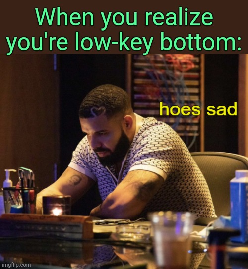 . | When you realize you're low-key bottom: | image tagged in hoes sad drake | made w/ Imgflip meme maker