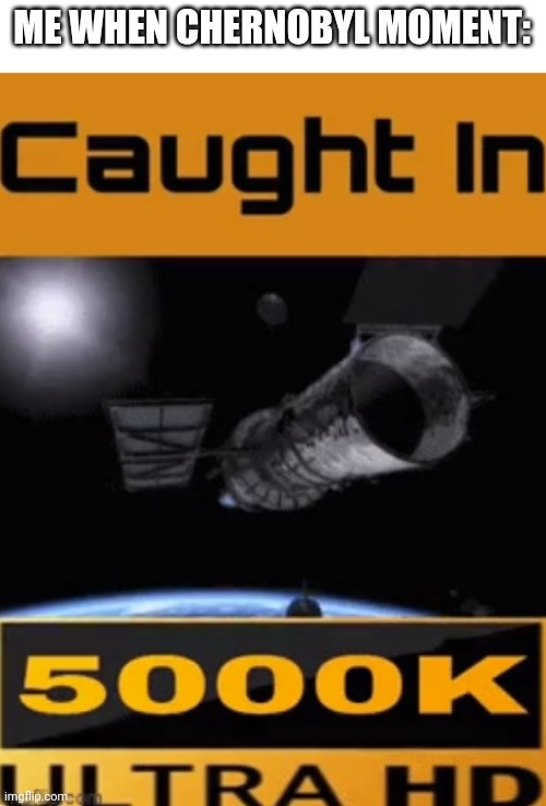 caught in 5000k ultra hd | ME WHEN CHERNOBYL MOMENT: | image tagged in caught in 5000k ultra hd | made w/ Imgflip meme maker