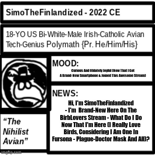 Hello, I'm SimoTheFinlandized  - I'm New Here, What Do I Do? (I Really Love Birds) | Curious And Oblately Joyful (Now That I Got A Brand-New Smartphone & Joined This Awesome Stream); Hi, I'm SimoTheFinlandized - I'm  Brand-New Here On The BirbLovers Stream - What Do I Do Now That I'm Here (I Really Love Birds, Considering I Am One In Fursona - Plague-Doctor Mask And All)? | image tagged in simothefinlandized announcement template 2 0,i'm new here,what do i do,i love birbs | made w/ Imgflip meme maker