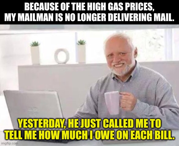 High Gas Prices | BECAUSE OF THE HIGH GAS PRICES, MY MAILMAN IS NO LONGER DELIVERING MAIL. YESTERDAY, HE JUST CALLED ME TO TELL ME HOW MUCH I OWE ON EACH BILL. | image tagged in harold | made w/ Imgflip meme maker
