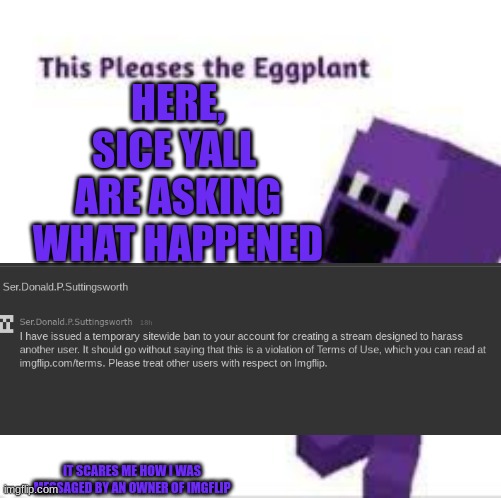This pleases the eggplant | HERE, SICE YALL  ARE ASKING WHAT HAPPENED; IT SCARES ME HOW I WAS MESSAGED BY AN OWNER OF IMGFLIP | image tagged in this pleases the eggplant | made w/ Imgflip meme maker