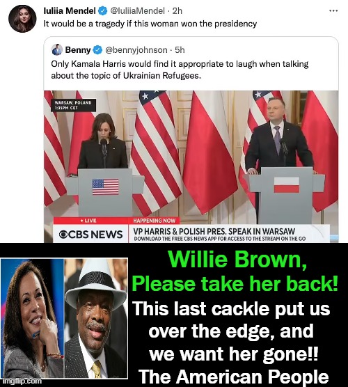 Zelensky's Former Press Secy Tweets, Then Deletes Message Re The Cackling Kamala.... | Willie Brown, Please take her back! This last cackle put us 
over the edge, and 
we want her gone!!

The American People | image tagged in political meme,kamala harris,cackling,willie brown,vp affirmative action hire,americans have had enough | made w/ Imgflip meme maker