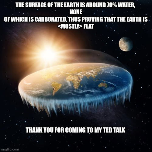 Dad joke | THE SURFACE OF THE EARTH IS AROUND 70% WATER, 
NONE
 OF WHICH IS CARBONATED, THUS PROVING THAT THE EARTH IS 
<MOSTLY> FLAT; THANK YOU FOR COMING TO MY TED TALK | image tagged in flat earth | made w/ Imgflip meme maker