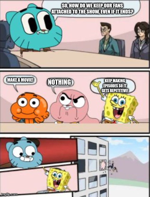 gumball meeting suggestion | SO, HOW DO WE KEEP OUR FANS ATTACHED TO THE SHOW, EVEN IF IT ENDS? MAKE A MOVIE! NOTHING; KEEP MAKING EPISODES SO IT GETS REPETETIVE! | image tagged in gumball meeting suggestion | made w/ Imgflip meme maker