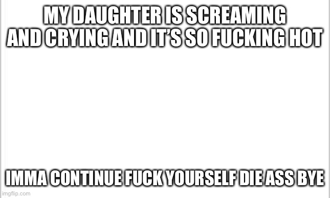 Bitche | MY DAUGHTER IS SCREAMING AND CRYING AND IT’S SO FUCKING HOT; IMMA CONTINUE FUCK YOURSELF DIE ASS BYE | image tagged in white background,fuck you | made w/ Imgflip meme maker