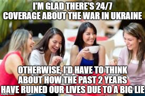 Women having coffee | I'M GLAD THERE'S 24/7 COVERAGE ABOUT THE WAR IN UKRAINE; OTHERWISE, I'D HAVE TO THINK ABOUT HOW THE PAST 2 YEARS HAVE RUINED OUR LIVES DUE TO A BIG LIE | image tagged in women having coffee | made w/ Imgflip meme maker