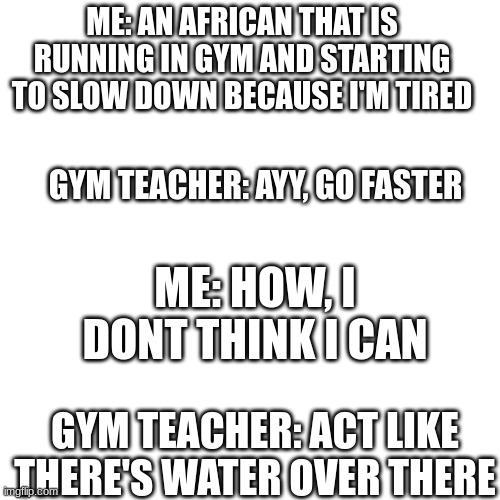 dark humor pt4: african edition | ME: AN AFRICAN THAT IS RUNNING IN GYM AND STARTING TO SLOW DOWN BECAUSE I'M TIRED; GYM TEACHER: AYY, GO FASTER; ME: HOW, I DONT THINK I CAN; GYM TEACHER: ACT LIKE THERE'S WATER OVER THERE | image tagged in offensive,dark humor,lol | made w/ Imgflip meme maker