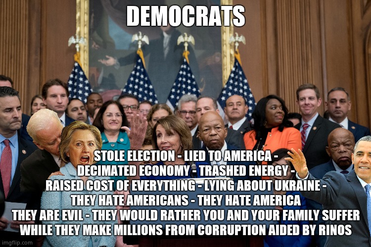 Demonrats | DEMOCRATS; STOLE ELECTION - LIED TO AMERICA -
DECIMATED ECONOMY - TRASHED ENERGY -
RAISED COST OF EVERYTHING - LYING ABOUT UKRAINE -
THEY HATE AMERICANS - THEY HATE AMERICA
THEY ARE EVIL - THEY WOULD RATHER YOU AND YOUR FAMILY SUFFER
WHILE THEY MAKE MILLIONS FROM CORRUPTION AIDED BY RINOS | image tagged in memes,democrats,government corruption,lies,rino,political meme | made w/ Imgflip meme maker