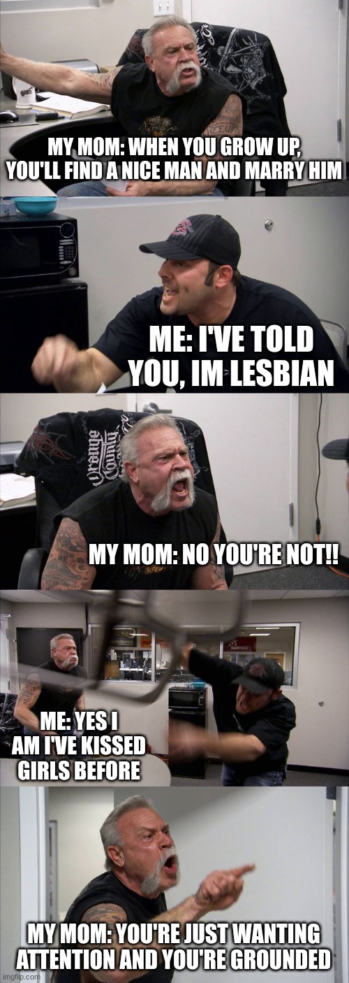;-; | MY MOM: WHEN YOU GROW UP, YOU'LL FIND A NICE MAN AND MARRY HIM; ME: I'VE TOLD YOU, IM LESBIAN; MY MOM: NO YOU'RE NOT!! ME: YES I AM I'VE KISSED GIRLS BEFORE; MY MOM: YOU'RE JUST WANTING ATTENTION AND YOU'RE GROUNDED | image tagged in memes,american chopper argument,lesbian | made w/ Imgflip meme maker