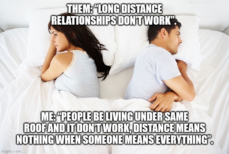 Distance | THEM: “LONG DISTANCE RELATIONSHIPS DON’T WORK”. ME: “PEOPLE BE LIVING UNDER SAME ROOF AND IT DON’T WORK, DISTANCE MEANS NOTHING WHEN SOMEONE MEANS EVERYTHING”. | image tagged in couple in bed | made w/ Imgflip meme maker