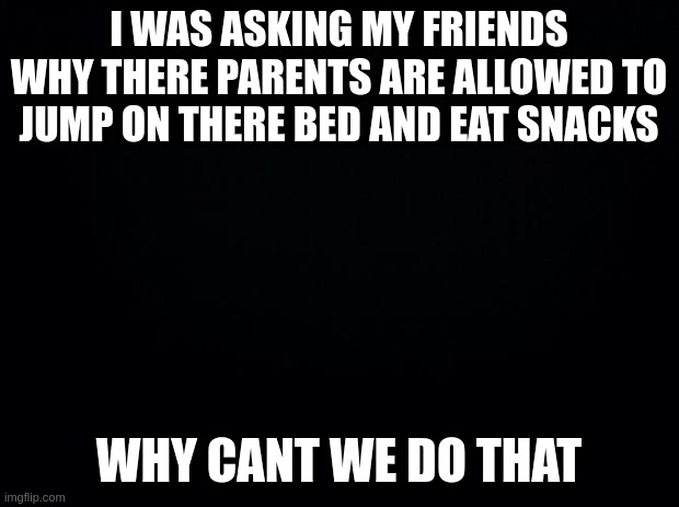 I can hear EVERYTHING :3 | I WAS ASKING MY FRIENDS WHY THERE PARENTS ARE ALLOWED TO JUMP ON THERE BED AND EAT SNACKS; WHY CANT WE DO THAT | image tagged in black background,innocent,dirty joke,meme,funny | made w/ Imgflip meme maker