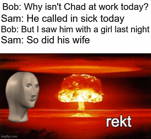 Rekt 100 | Bob: Why isn't Chad at work today? Sam: He called in sick today; Bob: But I saw him with a girl last night; Sam: So did his wife | image tagged in rekt w/text | made w/ Imgflip meme maker
