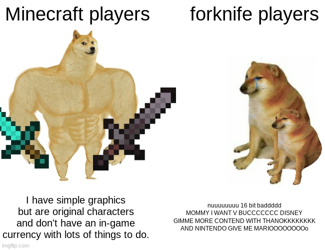 true lol | Minecraft players; forknife players; I have simple graphics but are original characters and don't have an in-game currency with lots of things to do. nuuuuuuuu 16 bit baddddd MOMMY I WANT V BUCCCCCCC DISNEY GIMME MORE CONTEND WITH THANOKKKKKKKK AND NINTENDO GIVE ME MARIOOOOOOOOo | image tagged in memes,buff doge vs cheems | made w/ Imgflip meme maker