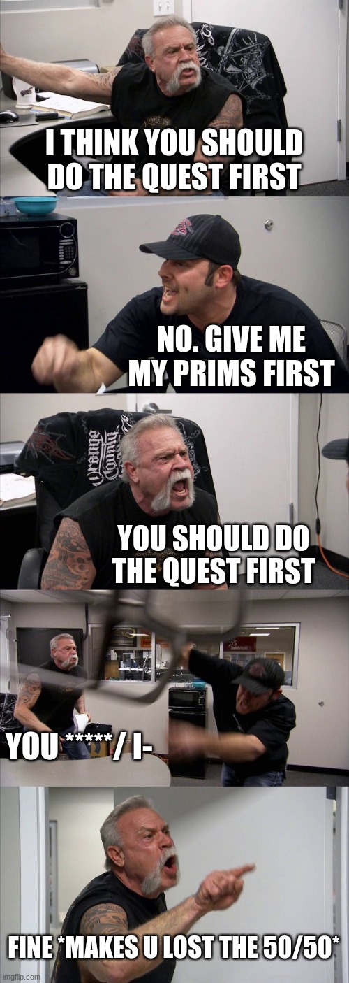 American Chopper Argument | I THINK YOU SHOULD DO THE QUEST FIRST; NO. GIVE ME MY PRIMS FIRST; YOU SHOULD DO THE QUEST FIRST; YOU *****/ I-; FINE *MAKES U LOST THE 50/50* | image tagged in memes,american chopper argument | made w/ Imgflip meme maker