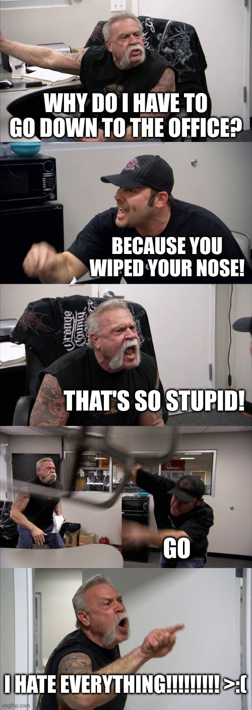 this actually happened a few weeks ago | WHY DO I HAVE TO GO DOWN TO THE OFFICE? BECAUSE YOU WIPED YOUR NOSE! THAT'S SO STUPID! GO; I HATE EVERYTHING!!!!!!!!! >:( | image tagged in memes,american chopper argument | made w/ Imgflip meme maker
