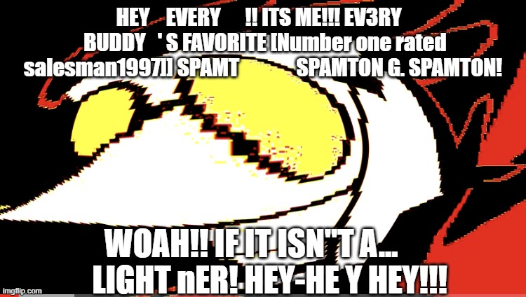 Extra deep fried Spamton NEO | HEY    EVERY      !! ITS ME!!! EV3RY    BUDDY   ' S FAVORITE [Number one rated salesman1997]] SPAMT              SPAMTON G. SPAMTON! WOAH!!  | image tagged in extra deep fried spamton neo | made w/ Imgflip meme maker
