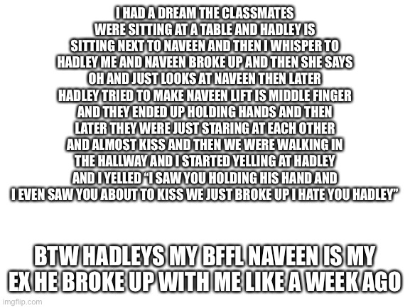 That was my dream I hate it | I HAD A DREAM THE CLASSMATES WERE SITTING AT A TABLE AND HADLEY IS SITTING NEXT TO NAVEEN AND THEN I WHISPER TO HADLEY ME AND NAVEEN BROKE UP AND THEN SHE SAYS OH AND JUST LOOKS AT NAVEEN THEN LATER HADLEY TRIED TO MAKE NAVEEN LIFT IS MIDDLE FINGER AND THEY ENDED UP HOLDING HANDS AND THEN LATER THEY WERE JUST STARING AT EACH OTHER AND ALMOST KISS AND THEN WE WERE WALKING IN THE HALLWAY AND I STARTED YELLING AT HADLEY AND I YELLED “I SAW YOU HOLDING HIS HAND AND I EVEN SAW YOU ABOUT TO KISS WE JUST BROKE UP I HATE YOU HADLEY”; BTW HADLEYS MY BFFL NAVEEN IS MY EX HE BROKE UP WITH ME LIKE A WEEK AGO | image tagged in blank white template | made w/ Imgflip meme maker