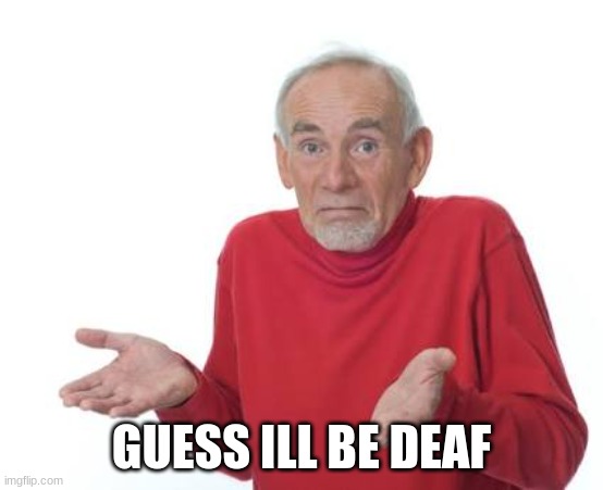 Guess I'll be deaf | GUESS ILL BE DEAF | image tagged in guess i'll be deaf | made w/ Imgflip meme maker