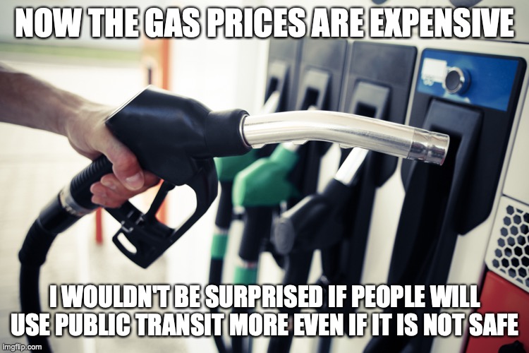 Gas Prices | NOW THE GAS PRICES ARE EXPENSIVE; I WOULDN'T BE SURPRISED IF PEOPLE WILL USE PUBLIC TRANSIT MORE EVEN IF IT IS NOT SAFE | image tagged in gas,memes | made w/ Imgflip meme maker