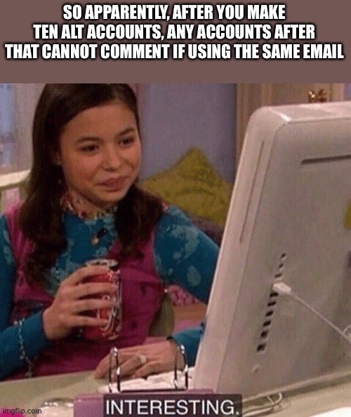 This can be helpful and annoying at the same time | SO APPARENTLY, AFTER YOU MAKE TEN ALT ACCOUNTS, ANY ACCOUNTS AFTER THAT CANNOT COMMENT IF USING THE SAME EMAIL | image tagged in icarly interesting | made w/ Imgflip meme maker