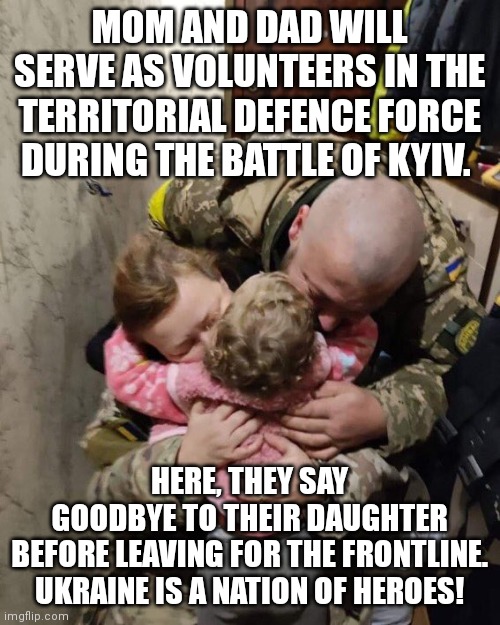 Ukraine a nation of heroes! | MOM AND DAD WILL SERVE AS VOLUNTEERS IN THE TERRITORIAL DEFENCE FORCE DURING THE BATTLE OF KYIV. HERE, THEY SAY GOODBYE TO THEIR DAUGHTER BEFORE LEAVING FOR THE FRONTLINE.

UKRAINE IS A NATION OF HEROES! | image tagged in ukraine,vladimir putin,ukrainian kid crying,ww3,heroes,heartbreak | made w/ Imgflip meme maker