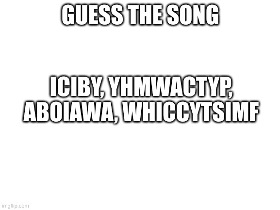 Guess The Song | GUESS THE SONG; ICIBY, YHMWACTYP, ABOIAWA, WHICCYTSIMF | image tagged in blank white template | made w/ Imgflip meme maker