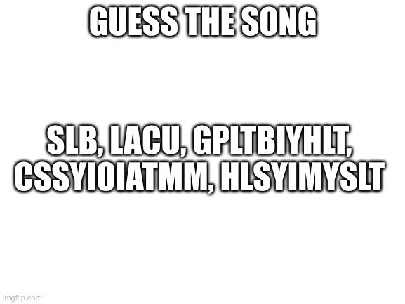 Guess The Song | GUESS THE SONG; SLB, LACU, GPLTBIYHLT, CSSYIOIATMM, HLSYIMYSLT | image tagged in blank white template | made w/ Imgflip meme maker