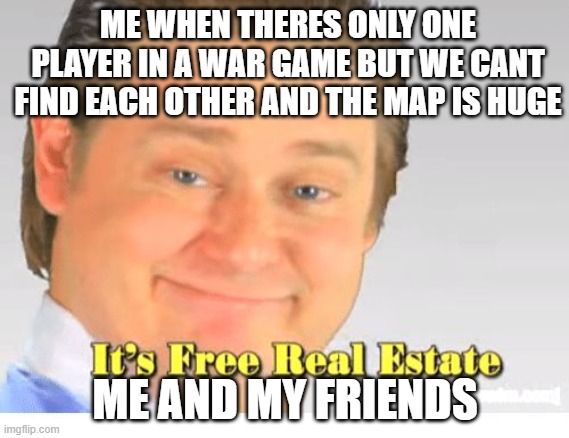 It's Free Real Estate | ME WHEN THERES ONLY ONE PLAYER IN A WAR GAME BUT WE CANT FIND EACH OTHER AND THE MAP IS HUGE; ME AND MY FRIENDS | image tagged in it's free real estate | made w/ Imgflip meme maker