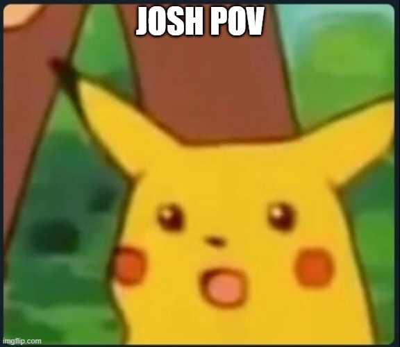 Surprised Pikachu | JOSH POV | image tagged in surprised pikachu | made w/ Imgflip meme maker