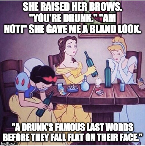 Prinshess |  SHE RAISED HER BROWS. "YOU'RE DRUNK." "AM NOT!" SHE GAVE ME A BLAND LOOK. "A DRUNK'S FAMOUS LAST WORDS BEFORE THEY FALL FLAT ON THEIR FACE." | image tagged in drunk disney,drinking,life lessons,drunk,cocktails | made w/ Imgflip meme maker