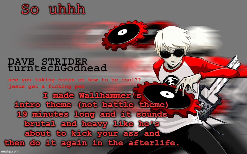 So uhh yeah, he's almost like the big bad in the game. | So uhhh; I made Wallhammer's intro theme (not battle theme) 19 minutes long and it sounds brutal and heavy like he's about to kick your ass and then do it again in the afterlife. | image tagged in dave strider temp | made w/ Imgflip meme maker