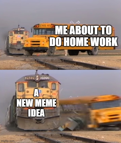getting distracted | ME ABOUT TO DO HOME WORK; A NEW MEME IDEA | image tagged in a train hitting a school bus | made w/ Imgflip meme maker