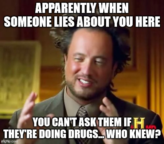 Somebody started to cry | APPARENTLY WHEN SOMEONE LIES ABOUT YOU HERE; YOU CAN'T ASK THEM IF THEY'RE DOING DRUGS... WHO KNEW? | image tagged in memes | made w/ Imgflip meme maker