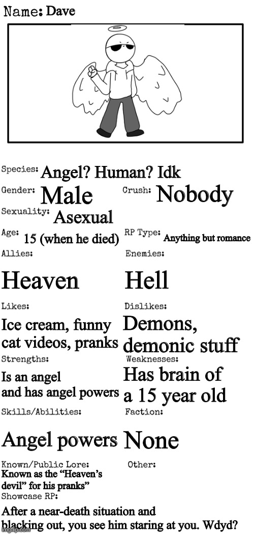 E | Dave; Angel? Human? Idk; Nobody; Male; Asexual; 15 (when he died); Anything but romance; Heaven; Hell; Demons, demonic stuff; Ice cream, funny cat videos, pranks; Has brain of a 15 year old; Is an angel and has angel powers; Angel powers; None; Known as the “Heaven’s devil” for his pranks”; After a near-death situation and blacking out, you see him staring at you. Wdyd? | image tagged in new oc showcase for rp stream | made w/ Imgflip meme maker