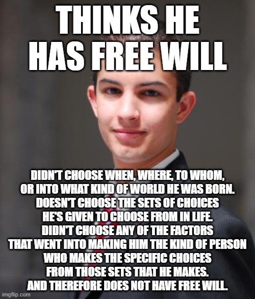 When You Think You Have Free Will Because You've Never "Chosen" To Think About It Very Much | THINKS HE HAS FREE WILL; DIDN'T CHOOSE WHEN, WHERE, TO WHOM,
OR INTO WHAT KIND OF WORLD HE WAS BORN.
DOESN'T CHOOSE THE SETS OF CHOICES
HE'S GIVEN TO CHOOSE FROM IN LIFE.
DIDN'T CHOOSE ANY OF THE FACTORS
THAT WENT INTO MAKING HIM THE KIND OF PERSON
WHO MAKES THE SPECIFIC CHOICES
FROM THOSE SETS THAT HE MAKES.
AND THEREFORE DOES NOT HAVE FREE WILL. | image tagged in college conservative,free will,choices,poor choices,thinking,conservative logic | made w/ Imgflip meme maker