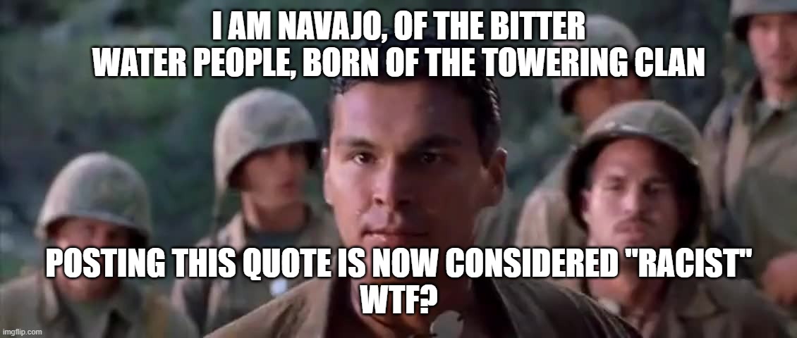 WHY IS THIS CONSIDERED RACIST -- WTF | I AM NAVAJO, OF THE BITTER WATER PEOPLE, BORN OF THE TOWERING CLAN; POSTING THIS QUOTE IS NOW CONSIDERED "RACIST"
WTF? | image tagged in windtalkers,homage to the navajo,racist,wtf | made w/ Imgflip meme maker