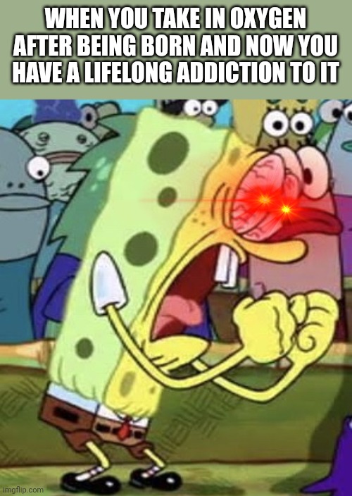 yelling spongebob | WHEN YOU TAKE IN OXYGEN AFTER BEING BORN AND NOW YOU HAVE A LIFELONG ADDICTION TO IT | image tagged in yelling spongebob | made w/ Imgflip meme maker