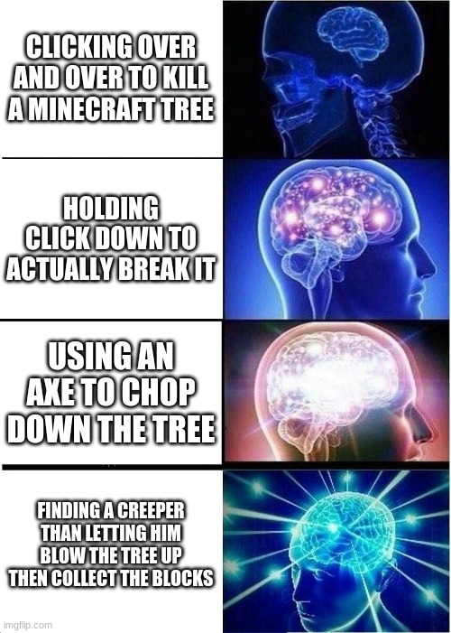 Expanding Brain | CLICKING OVER AND OVER TO KILL A MINECRAFT TREE; HOLDING CLICK DOWN TO ACTUALLY BREAK IT; USING AN AXE TO CHOP DOWN THE TREE; FINDING A CREEPER THAN LETTING HIM BLOW THE TREE UP THEN COLLECT THE BLOCKS | image tagged in memes,expanding brain | made w/ Imgflip meme maker