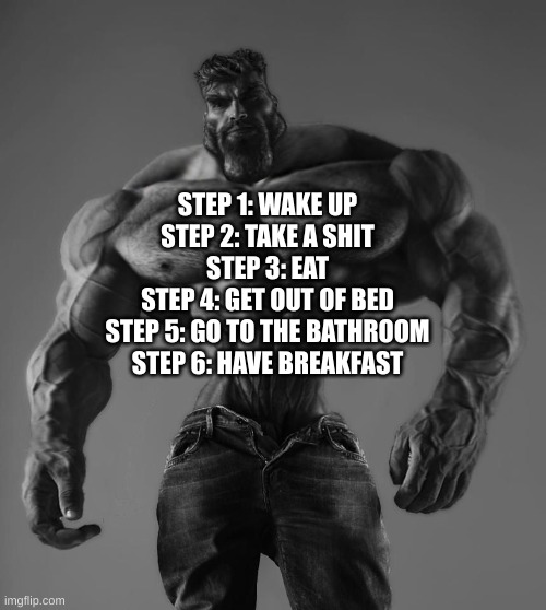 shart | STEP 1: WAKE UP
STEP 2: TAKE A SHIT
STEP 3: EAT
STEP 4: GET OUT OF BED
STEP 5: GO TO THE BATHROOM
STEP 6: HAVE BREAKFAST | image tagged in gigachad | made w/ Imgflip meme maker