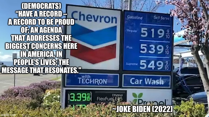 Joke Biden | (DEMOCRATS) “HAVE A RECORD – A RECORD TO BE PROUD OF; AN AGENDA THAT ADDRESSES THE BIGGEST CONCERNS HERE IN AMERICA, IN PEOPLE’S LIVES; THE MESSAGE THAT RESONATES."; ~JOKE BIDEN (2022) | image tagged in gas prices,joke,biden,loser,president | made w/ Imgflip meme maker