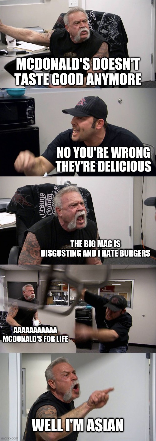 I hate Mcdonald's | MCDONALD'S DOESN'T TASTE GOOD ANYMORE; NO YOU'RE WRONG THEY'RE DELICIOUS; THE BIG MAC IS DISGUSTING AND I HATE BURGERS; AAAAAAAAAAA MCDONALD'S FOR LIFE; WELL I'M ASIAN | image tagged in memes,american chopper argument | made w/ Imgflip meme maker