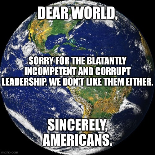Dear World, | DEAR WORLD, SORRY FOR THE BLATANTLY INCOMPETENT AND CORRUPT LEADERSHIP. WE DON'T LIKE THEM EITHER. SINCERELY,
AMERICANS. | image tagged in globe | made w/ Imgflip meme maker