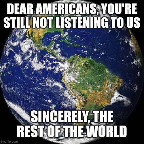 globe | DEAR AMERICANS, YOU'RE STILL NOT LISTENING TO US SINCERELY, THE REST OF THE WORLD | image tagged in globe | made w/ Imgflip meme maker