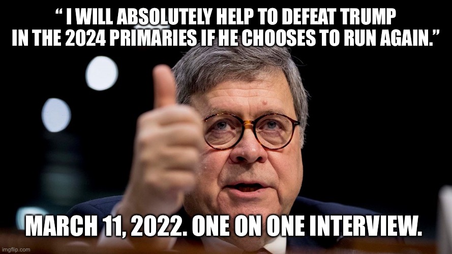 Bill Barr | “ I WILL ABSOLUTELY HELP TO DEFEAT TRUMP IN THE 2024 PRIMARIES IF HE CHOOSES TO RUN AGAIN.”; MARCH 11, 2022. ONE ON ONE INTERVIEW. | image tagged in bill barr | made w/ Imgflip meme maker