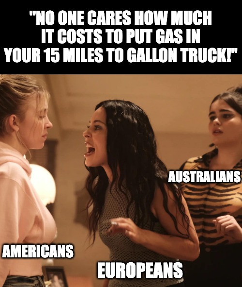The world right about now | "NO ONE CARES HOW MUCH IT COSTS TO PUT GAS IN YOUR 15 MILES TO GALLON TRUCK!"; AUSTRALIANS; AMERICANS; EUROPEANS | image tagged in gas prices,euphoria,first world problems | made w/ Imgflip meme maker